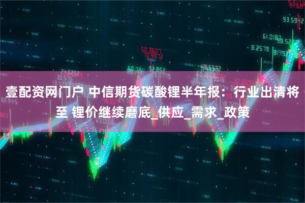 壹配资网门户 中信期货碳酸锂半年报：行业出清将至 锂价继续磨底_供应_需求_政策