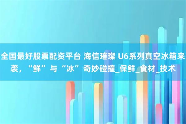 全国最好股票配资平台 海信璀璨 U6系列真空冰箱来袭，“鲜” 与 “冰” 奇妙碰撞_保鲜_食材_技术