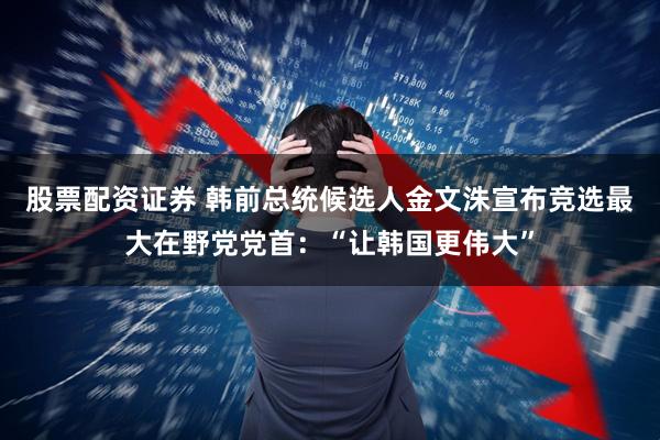股票配资证券 韩前总统候选人金文洙宣布竞选最大在野党党首：“让韩国更伟大”