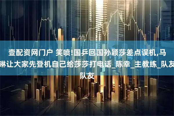 壹配资网门户 笑喷!国乒回国孙颖莎差点误机,马琳让大家先登机自己给莎莎打电话_陈幸_主教练_队友