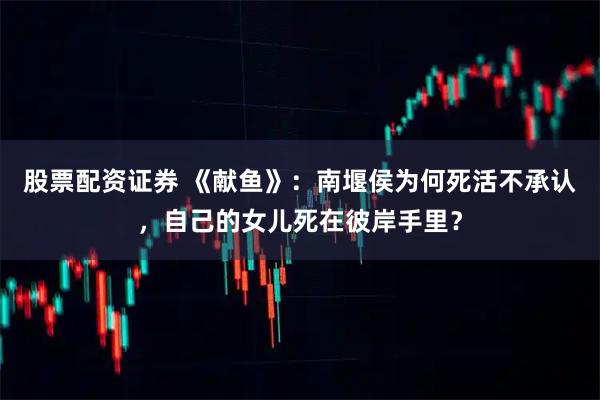 股票配资证券 《献鱼》：南堰侯为何死活不承认，自己的女儿死在彼岸手里？