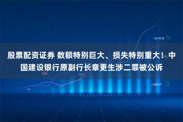 股票配资证券 数额特别巨大、损失特别重大！中国建设银行原副行长章更生涉二罪被公诉