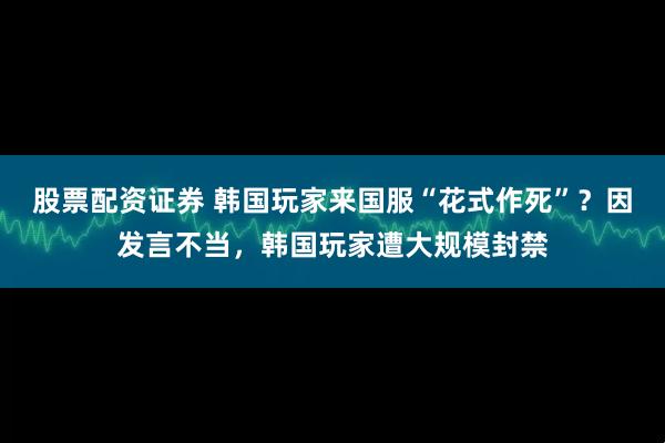 股票配资证券 韩国玩家来国服“花式作死”？因发言不当，韩国玩家遭大规模封禁