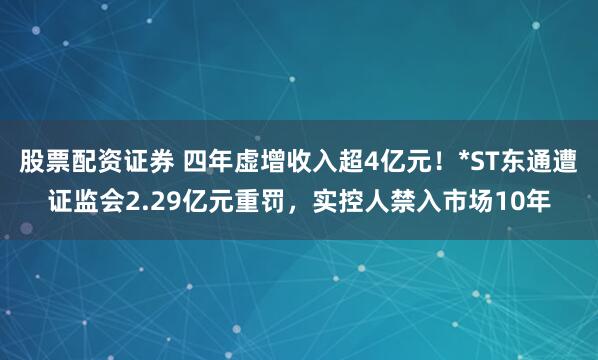 股票配资证券 四年虚增收入超4亿元！*ST东通遭证监会2.29亿元重罚，实控人禁入市场10年