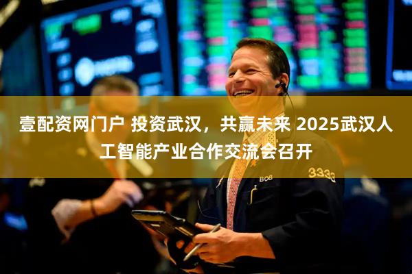 壹配资网门户 投资武汉，共赢未来 2025武汉人工智能产业合作交流会召开