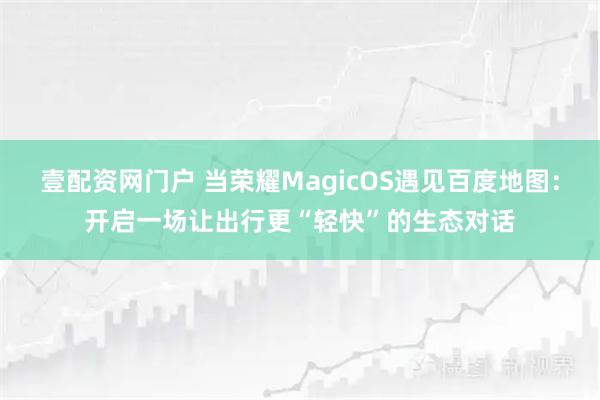 壹配资网门户 当荣耀MagicOS遇见百度地图：开启一场让出行更“轻快”的生态对话