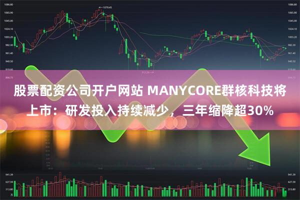 股票配资公司开户网站 MANYCORE群核科技将上市：研发投入持续减少，三年缩降超30%