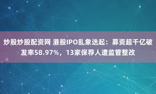 炒股炒股配资网 港股IPO乱象迭起：募资超千亿破发率58.97%，13家保荐人遭监管整改